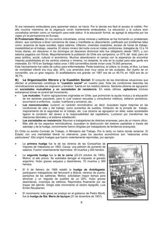 8
Si era necesario endeudarse para aparentar status, se hacía. Por lo demás era fácil el acceso al crédito. Por
ello muchos miembros de la oligarquía vivían fuertemente endeudados. La educación y la cultura eran
concebidos también como un trampolín para este status. A la educación formal, se agregó la adquirida por los
viajes y/o la permanencia en Europa.
El Proletariado Obrero: En los centros industriales, zonas mineras y salitreras se fue formando un proletariado
obrero, que comienza a tener conciencia de clase y manifiesta su descontento, justificado por problemas tales
como: ausencia de leyes sociales, bajos salarios, inflación, viviendas insalubres, exceso de horas de trabajo,
inestabilidad en el trabajo, cesantía. El obrero minero del norte vivía en malas condiciones, trabajaba de 12 a 14
horas diarias, sin descanso ni los domingos (el descanso dominical sólo fue obligatorio desde 1907), y con
salarios pagados con fichas. Mayoritariamente la población de Chile era campesina, un 57% del total, pero sin
peso político, social, cultural ni económico. Muchos abandonaron el campo con la esperanza de encontrar
mejores posibilidades en los centros urbanos o mineros, no obstante, la vida en la ciudad para esta gente era
miserable. En 1910 en Santiago había unos 1.600 conventillos donde vivían unas 75.000 personas.
Este hacinamiento fue caldo de cultivo para enfermedades. Peste bubónica, el cólera, la viruela, el tifus. La tasa
de mortalidad infantil era muy alta: 30%. Los arriendos eran muy caros en las ciudades. Ser dueño de un
conventillo, era un gran negocio. El analfabetismo era grande: en 1907 era de un 49,7% en 1920 era de un
36,7%.
B) La Organización Obrera y la Cuestión Social: El conjunto de las dramáticas situaciones que
afectan al proletariado constituye la “cuestión social” en nuestro país. Ante las condiciones descritas las
reivindicaciones sociales se originaron y tomaron fuerza en los medios obreros. Sectores obreros se agruparon
en sociedades mutualistas y en sociedades de resistencia. En estas últimas, agitadores (incluso
extranjeros) toman el control del movimiento.
• Las mutuales: Fueron agrupaciones originadas en Chile, que promovían la ayuda mutua y la educación
de los sectores populares, para lo cual crearon escuelas y consultorios médicos, editaron periódicos,
socorrieron a enfermos, viudas, huérfanos y ancianos, etc.
• Las mancomunales: tuvieron un carácter reivindicativo, es decir, buscaban lograr mejorías en las
condiciones de vida y del trabajo, como aumentos de sueldos, limitación de la jornada de trabajo,
mejoramiento de la seguridad en el trabajo, etc. Los obreros se agruparon en ellas; estas sociedades
ligaron la condición del obrero a la responsabilidad del capitalismo. Lucharon por transformar las
relaciones laborales y el sistema establecido.
• Las sociedades en resistencia: Reunían a trabajadores de distintas empresas, pero de un mismo oficio.
Más allá de los aspectos reivindicativos, buscaban la destrucción del sistema capitalista a través del
sabotaje y de la huelga, comúnmente fueron dirigidas por trabajadores de tendencia anarquista.
En Chile no existía Contrato de Trabajo, ni Ministerio del Trabajo. Por lo tanto no había donde reclamar. El
Estado con una mentalidad liberal no intervenía, pues los asuntos económicos son “relaciones entre
particulares”. Ello originó huelgas que fueron violentamente reprimidas, por ejemplo:
• La primera huelga fue la de los obreros de las Compañías de
Vapores de Valparaíso en 1903. Causa: una petición de aumento de
salarios. Fueron violentamente reprimidos: 30 muertos y 200 heridos.
• La segunda huelga fue la de la carne (22-23 octubre de 1905).
Motivo: el alto precio. Se solicitaba derogar el impuesto al ganado
argentino. Hubo graves saqueos y desórdenes. 70 muertos y 300
heridos.
• El 6 de febrero de 1906 estalló la huelga de Antofagasta:
participaron trabajadores del ferrocarril a Bolivia, obreros de puerto,
pampinos de las salitreras. Motivo: solicitaban mayor tiempo para
almorzar y un reajuste de sueldos de un 20%. Hubo graves
desórdenes, incendios de edificios. Reprimidos finalmente por las
tropas del ejército. Dirigió este movimiento el obrero tipógrafo, Luis
Emilio Recabarren.
• El movimiento más grave se produjo en el gobierno de Pedro Montt,
fue la huelga de Sta. María de Iquique (21 de diciembre de 1907).
Obreros en Huelga
en la “Escuela de Santa
María de Iquique”.
 