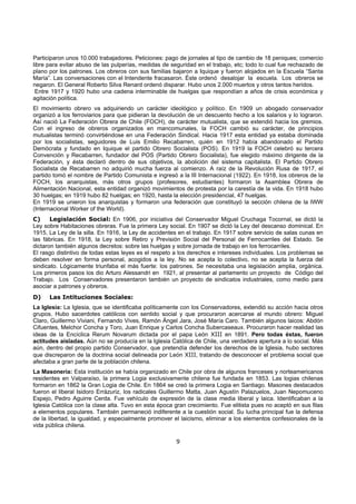 9
Participaron unos 10.000 trabajadores. Peticiones: pago de jornales al tipo de cambio de 18 peniques; comercio
libre para evitar abuso de las pulperías, medidas de seguridad en el trabajo, etc; todo lo cual fue rechazado de
plano por los patrones. Los obreros con sus familias bajaron a Iquique y fueron alojados en la Escuela “Santa
María”. Las conversaciones con el Intendente fracasaron. Éste ordenó desalojar la escuela. Los obreros se
negaron. El General Roberto Silva Renard ordenó disparar. Hubo unos 2.000 muertos y otros tantos heridos.
Entre 1917 y 1920 hubo una cadena interminable de huelgas que respondían a años de crisis económica y
agitación política.
El movimiento obrero va adquiriendo un carácter ideológico y político. En 1909 un abogado conservador
organizó a los ferroviarios para que pidieran la devolución de un descuento hecho a los salarios y lo lograron.
Así nació La Federación Obrera de Chile (FOCH), de carácter mutualista, que se extendió hacia los gremios.
Con el ingreso de obreros organizados en mancomunales, la FOCH cambió su carácter, de principios
mutualistas terminó convirtiéndose en una Federación Sindical. Hacia 1917 esta entidad ya estaba dominada
por los socialistas, seguidores de Luis Emilio Recabarren, quién en 1912 había abandonado el Partido
Demócrata y fundado en Iquique el partido Obrero Socialista (POS). En 1919 la FOCH celebró su tercera
Convención y Recabarren, fundador del POS (Partido Obrero Socialista), fue elegido máximo dirigente de la
Federación, y ésta declaró dentro de sus objetivos, la abolición del sistema capitalista. El Partido Obrero
Socialista de Recabarren no adquirió mucha fuerza al comienzo. A raíz de la Revolución Rusa de 1917, el
partido tomó el nombre de Partido Comunista e ingresó a la III Internacional (1922). En 1918, los obreros de la
FOCH, los anarquistas, más otros grupos (profesores, estudiantes) formaron la Asamblea Obrera de
Alimentación Nacional, esta entidad organizó movimientos de protesta por la carestía de la vida. En 1918 hubo
30 huelgas; en 1919 hubo 82 huelgas; en 1920, hasta la elección presidencial, 47 huelgas.
En 1919 se unieron los anarquistas y formaron una federación que constituyó la sección chilena de la IWW
(Internacional Worker of the World).
C) Legislación Social: En 1906, por iniciativa del Conservador Miguel Cruchaga Tocornal, se dictó la
Ley sobre Habitaciones obreras. Fue la primera Ley social. En 1907 se dictó la Ley del descanso dominical. En
1915, La Ley de la silla. En 1916, la Ley de accidentes en el trabajo. En 1917 sobre servicio de salas cunas en
las fábricas. En 1918, la Ley sobre Retiro y Previsión Social del Personal de Ferrocarriles del Estado. Se
dictaron también algunos decretos: sobre las huelgas y sobre jornada de trabajo en los ferrocarriles.
El rasgo distintivo de todas estas leyes es el respeto a los derechos e intereses individuales. Los problemas se
deben resolver en forma personal, acogidos a la ley. No se acepta lo colectivo, no se acepta la fuerza del
sindicato. Lógicamente triunfaba el más fuerte: los patrones. Se necesitaba una legislación amplia, orgánica.
Los primeros pasos los dio Arturo Alessandri en 1921, al presentar al parlamento un proyecto de Código del
Trabajo. Los Conservadores presentaron también un proyecto de sindicatos industriales, como medio para
asociar a patrones y obreros.
D) Las Intituciones Sociales:
La Iglesia: La Iglesia, que se identificaba políticamente con los Conservadores, extendió su acción hacia otros
grupos. Hubo sacerdotes católicos con sentido social y que procuraron acercarse al mundo obrero: Miguel
Claro, Guillermo Viviani, Fernando Vives, Ramón Ángel Jara, José María Caro. También algunos laicos: Abdón
Cifuentes, Melchor Concha y Toro, Juan Enrique y Carlos Concha Subercaseaux. Procuraron hacer realidad las
ideas de la Encíclica Rerum Novarum dictada por el papa León XIII en 1891. Pero todas éstas, fueron
actitudes aisladas. Aún no se producía en la Iglesia Católica de Chile, una verdadera apertura a lo social. Más
aún, dentro del propio partido Conservador, que pretendía defender los derechos de la Iglesia, hubo sectores
que discreparon de la doctrina social delineada por León XIII, tratando de desconocer el problema social que
afectaba a gran parte de la población chilena.
La Masonería: Esta institución se había organizado en Chile por obra de algunos franceses y norteamericanos
residentes en Valparaíso, la primera Logia exclusivamente chilena fue fundada en 1853. Las logias chilenas
formaron en 1862 la Gran Logia de Chile. En 1864 se creó la primera Logia en Santiago. Masones destacados
fueron el liberal Isidoro Errázuriz, los radicales Guillermo Matta, Juan Agustín Palazuelos, Juan Nepomuceno
Espejo, Pedro Aguirre Cerda. Fue vehículo de expresión de la clase media liberal y laica. Identificaban a la
Iglesia Católica con la clase alta. Tuvo en esta época gran crecimiento. Fue elitista pues no aceptó en sus filas
a elementos populares. También permaneció indiferente a la cuestión social. Su lucha principal fue la defensa
de la libertad, la igualdad, y especialmente promover el laicismo, eliminar a los elementos confesionales de la
vida pública chilena.
 