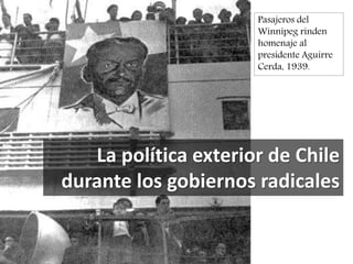 La política exterior de Chile
durante los gobiernos radicales
Pasajeros del
Winnipeg rinden
homenaje al
presidente Aguirre
Cerda, 1939.
 