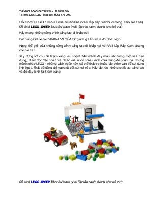THẾ GIỚI ĐỒ CHƠI TRẺ EM – ZAMINA.VN
Tel: 04. 6275 1080 - Hotline: 0968 478 098.

Đồ chơi LEGO 10659 Blue Suitcase (vali lắp ráp xanh dương cho bé trai)
Đồ chơi LEGO 10659 Blue Suitcase (vali lắp ráp xanh dương cho bé trai)
Hãy mang những công trình sáng tạo đi khắp nơi!
Đặt hàng Online tại ZAMINA.VN để được giảm giá khi mua đồ chơi Lego
Mang thế giới của những công trình sáng tạo đi khắp nơi với Vali Lắp Ráp Xanh dương
cho bé trai!
Xây dựng với chủ đề trạm xăng vui nhộn! 146 mảnh đầy màu sắc trong một vali tiện
dụng, Điểm độc đáo nhất của chiếc vali là có nhiều vách chia năng để phân loại những
mảnh ghép LEGO - những vách ngăn này có thể tháo ra hoặc lắp thêm vào để sử dụng
linh hoạt. Thật dễ dàng để mang đi bất cứ nơi nào. Hãy lắp ráp những chiếc xe sáng tạo
và đổ đầy bình tại trạm xăng!

Đồ chơi LEGO 10659 Blue Suitcase (vali lắp ráp xanh dương cho bé trai)

 