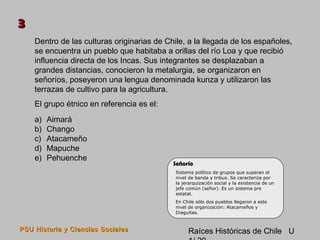 3
    Dentro de las culturas originarias de Chile, a la llegada de los españoles,
    se encuentra un pueblo que habitaba a orillas del río Loa y que recibió
    influencia directa de los Incas. Sus integrantes se desplazaban a
    grandes distancias, conocieron la metalurgia, se organizaron en
    señoríos, poseyeron una lengua denominada kunza y utilizaron las
    terrazas de cultivo para la agricultura.
    El grupo étnico en referencia es el:
    a)   Aimará
    b)   Chango
    c)   Atacameño
    d)   Mapuche
    e)   Pehuenche
                                            Señorío
                                             Sistema político de grupos que superan el
                                             nivel de banda y tribus. Se caracteriza por
                                             la jerarquización social y la existencia de un
                                             jefe común (señor). Es un sistema pre
                                             estatal.
                                             En Chile sólo dos pueblos llegaron a este
                                             nivel de organización: Atacameños y
                                             Diaguitas.


PSU Historia y Ciencias Sociales                  Raíces Históricas de Chile U
 