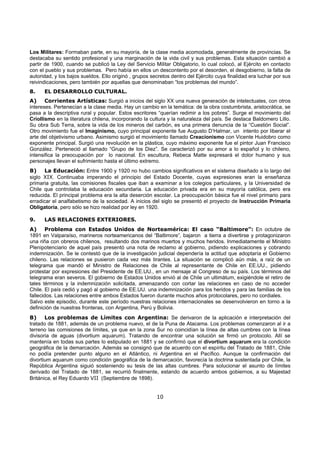 Los Militares: Formaban parte, en su mayoría, de la clase media acomodada, generalmente de provincias. Se
destacaba su sentido profesional y una marginación de la vida civil y sus problemas. Esta situación cambió a
partir de 1900, cuando se publicó la Ley del Servicio Militar Obligatorio, lo cual colocó, al Ejército en contacto
con el pueblo y sus problemas. Pero había en ellos un descontento por el desorden, el desgobierno, la falta de
autoridad, y los bajos sueldos. Ello originó , grupos secretos dentro del Ejército cuya finalidad era luchar por sus
reivindicaciones, pero también por aquellas que denominaban “los problemas del mundo”.
8.    EL DESARROLLO CULTURAL.
A)     Corrientes Artísticas: Surgió a inicios del siglo XX una nueva generación de intelectuales, con otros
intereses. Pertenecían a la clase media. Hay un cambio en la temática: de la obra costumbrista, aristocrática, se
pasa a la descriptiva rural y popular. Estos escritores “querían redimir a los pobres”. Surge el movimiento del
Criollismo en la literatura chilena, incorporando la cultura y la naturaleza del país. Se destaca Baldomero Lillo.
Su obra Sub Terra, sobre la vida de los mineros del carbón, es una primera denuncia de la “Cuestión Social”.
Otro movimiento fue el Imaginismo, cuyo principal exponente fue Augusto D’Halmar, un intento por liberar el
arte del objetivismo urbano. Asimismo surgió el movimiento llamado Creacionismo con Vicente Huidobro como
exponente principal. Surgió una revolución en la plástica, cuyo máximo exponente fue el pintor Juan Francisco
González. Perteneció al llamado “Grupo de los Diez”. Se caracterizó por su amor a lo español y lo chileno,
intensifica la preocupación por lo nacional. En escultura, Rebeca Matte expresará el dolor humano y sus
personajes llevan el sufrimiento hasta el último extremo.
B)     La Educación: Entre 1900 y 1920 no hubo cambios significativos en el sistema diseñado a lo largo del
siglo XIX. Continuaba imperando el principio del Estado Docente, cuyas expresiones eran la enseñanza
primaria gratuita, las comisiones fiscales que iban a examinar a los colegios particulares, y la Universidad de
Chile que controlaba la educación secundaria. La educación privada era en su mayoría católica, pero era
reducida. El principal problema era la alta deserción escolar. La preocupación básica fue el nivel primario para
erradicar el analfabetismo de la sociedad. A inicios del siglo se presentó el proyecto de Instrucción Primaria
Obligatoria, pero sólo se hizo realidad por ley en 1920.

9.    LAS RELACIONES EXTERIORES.
A)     Problema con Estados Unidos de Norteamérica: El caso “Baltimore”: En octubre de
1891 en Valparaíso, marineros norteamericanos del “Baltimore”, bajaron a tierra a divertirse y protagonizaron
una riña con obreros chilenos, resultando dos marinos muertos y muchos heridos. Inmediatamente el Ministro
Plenipotenciario de aquel país presentó una nota de reclamo al gobierno, pidiendo explicaciones y cobrando
indemnización. Se le contestó que de la investigación judicial dependería la actitud que adoptaría el Gobierno
chileno. Las relaciones se pusieron cada vez más tirantes. La situación se complicó aún más, a raíz de un
telegrama que mandó el Ministro de Relaciones de Chile al representante de Chile en EE.UU., pidiendo
protestar por expresiones del Presidente de EE.UU., en un mensaje al Congreso de su país. Los términos del
telegrama eran severos. El gobierno de Estados Unidos envió al de Chile un ultimátum, exigiéndole el retiro de
tales términos y la indemnización solicitada, amenazando con cortar las relaciones en caso de no acceder
Chile. El país cedió y pagó al gobierno de EE.UU. una indemnización para los heridos y para las familias de los
fallecidos. Las relaciones entre ambos Estados fueron durante muchos años protocolares, pero no cordiales.
Salvo este episodio, durante este período nuestras relaciones internacionales se desenvolvieron en torno a la
definición de nuestras fronteras, con Argentina, Perú y Bolivia.
B)     Los problemas de Límites con Argentina: Se derivaron de la aplicación e interpretación del
tratado de 1881, además de un problema nuevo, el de la Puna de Atacama. Los problemas comenzaron al ir a
terreno las comisiones de límites, ya que en la zona Sur no coincidían la línea de altas cumbres con la línea
divisoria de aguas (divortium aquarum). Tratando de encontrar una solución se firmó un protocolo. Allí se
mantenía en todas sus partes lo estipulado en 1881 y se confirmó que el divortium aquarum era la condición
geográfica de la demarcación. Además se consignó que de acuerdo con el espíritu del Tratado de 1881, Chile
no podía pretender punto alguno en el Atlántico, ni Argentina en el Pacífico. Aunque la confirmación del
divortium aquarum como condición geográfica de la demarcación, favorecía la doctrina sustentada por Chile, la
República Argentina siguió sosteniendo su tesis de las altas cumbres. Para solucionar el asunto de límites
derivado del Tratado de 1881, se recurrió finalmente, estando de acuerdo ambos gobiernos, a su Majestad
Británica, el Rey Eduardo VII (Septiembre de 1898).


                                                        10
 