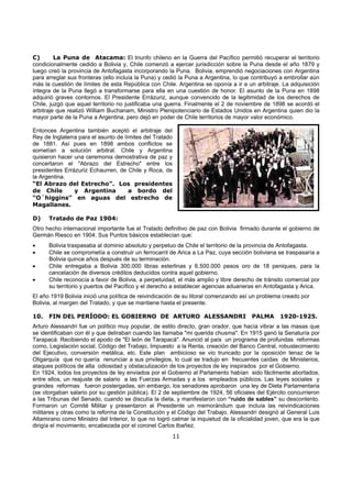 C)       La Puna de Atacama: El triunfo chileno en la Guerra del Pacífico permitió recuperar el territorio
condicionalmente cedido a Bolivia y, Chile comenzó a ejercer jurisdicción sobre la Puna desde el año 1879 y
luego creó la provincia de Antofagasta incorporando la Puna. Bolivia, emprendió negociaciones con Argentina
para arreglar sus fronteras (ello incluía la Puna) y cedió la Puna a Argentina, lo que contribuyó a embrollar aún
más la cuestión de límites de esta República con Chile. Argentina se oponía a ir a un arbitraje. La adquisición
íntegra de la Puna llegó a transformarse para ella en una cuestión de honor. El asunto de la Puna en 1898
adquirió graves contornos. El Presidente Errázuriz, aunque convencido de la legitimidad de los derechos de
Chile, juzgó que aquel territorio no justificaba una guerra. Finalmente el 2 de noviembre de 1898 se acordó el
arbitraje que realizó William Buchanam, Ministro Plenipotenciario de Estados Unidos en Argentina quien dio la
mayor parte de la Puna a Argentina, pero dejó en poder de Chile territorios de mayor valor económico.

Entonces Argentina también aceptó el arbitraje del
Rey de Inglaterra para el asunto de límites del Tratado
de 1881. Así pues en 1898 ambos conflictos se
sometían a solución arbitral. Chile y Argentina
quisieron hacer una ceremonia demostrativa de paz y
concertaron el "Abrazo del Estrecho" entre los
presidentes Errázuriz Echaurren, de Chile y Roca, de
la Argentina.
“El Abrazo del Estrecho”. Los presidentes
de Chile        y Argentina           a bordo del
“O´higgins” en aguas del estrecho de
Magallanes.

D)    Tratado de Paz 1904:
Otro hecho internacional importante fue el Tratado definitivo de paz con Bolivia firmado durante el gobierno de
Germán Riesco en 1904. Sus Puntos básicos establecían que:
•     Bolivia traspasaba al dominio absoluto y perpetuo de Chile el territorio de la provincia de Antofagasta.
•     Chile se comprometía a construir un ferrocarril de Arica a La Paz, cuya sección boliviana se traspasaría a
      Bolivia quince años después de su terminación.
•     Chile entregaba a Bolivia 300.000 libras esterlinas y 6.500.000 pesos oro de 18 peniques, para la
      cancelación de diversos créditos deducidos contra aquel gobierno.
•     Chile reconocía a favor de Bolivia, a perpetuidad, el más amplio y libre derecho de tránsito comercial por
      su territorio y puertos del Pacífico y el derecho a establecer agencias aduaneras en Antofagasta y Arica.
El año 1919 Bolivia inició una política de reivindicación de su litoral comenzando así un problema creado por
Bolivia, al margen del Tratado, y que se mantiene hasta el presente.

10.   FIN DEL PERÍODO: EL GOBIERNO DE ARTURO ALESSANDRI                                PALMA      1920-1925.
Arturo Alessandri fue un político muy popular, de estilo directo, gran orador, que hacía vibrar a las masas que
se identificaban con él y que deliraban cuando las llamaba "mi querida chusma". En 1915 ganó la Senaturía por
Tarapacá. Recibiendo el apodo de "El león de Tarapacá". Anunció al país un programa de profundas reformas
como, Legislación social, Código del Trabajo, Impuesto a la Renta, creación del Banco Central, robustecimiento
del Ejecutivo, conversión metálica, etc. Este plan ambicioso se vio truncado por la oposición tenaz de la
Oligarquía que no quería renunciar a sus privilegios, lo cual se tradujo en frecuentes caídas de Ministerios,
ataques políticos de alta odiosidad y obstaculización de los proyectos de ley inspirados por el Gobierno.
En 1924, todos los proyectos de ley enviados por el Gobierno al Parlamento habían sido fácilmente abortados,
entre ellos, un reajuste de salario a las Fuerzas Armadas y a los empleados públicos. Las leyes sociales y
grandes reformas fueron postergadas, sin embargo, los senadores aprobaron una ley de Dieta Parlamentaria
(se otorgaban salario por su gestión pública). El 2 de septiembre de 1924, 56 oficiales del Ejército concurrieron
a las Tribunas del Senado, cuando se discutía la dieta, y manifestaron con “ruido de sables” su descontento.
Formaron un Comité Militar y presentaron al Presidente un memorándum que incluía las reivindicaciones
militares y otras como la reforma de la Constitución y el Código del Trabajo. Alessandri designó al General Luis
Altamirano como Ministro del Interior, lo que no logró calmar la inquietud de la oficialidad joven, que era la que
dirigía el movimiento, encabezada por el coronel Carlos Ibañez.
                                                          11
 