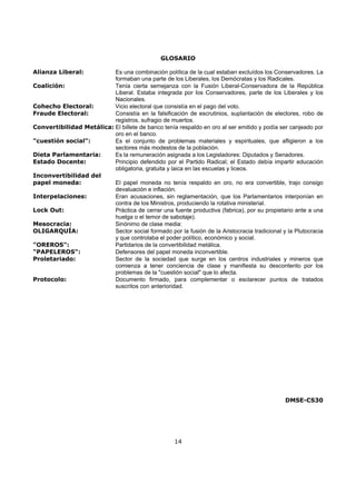 GLOSARIO

Alianza Liberal:          Es una combinación política de la cual estaban excluídos los Conservadores. La
                          formaban una parte de los Liberales, los Demócratas y los Radicales.
Coalición:                Tenía cierta semejanza con la Fusión Liberal-Conservadora de la República
                          Liberal. Estaba integrada por los Conservadores, parte de los Liberales y los
                          Nacionales.
Cohecho Electoral:        Vicio electoral que consistía en el pago del voto.
Fraude Electoral:         Consistía en la falsificación de escrutinios, suplantación de electores, robo de
                          registros, sufragio de muertos.
Convertibilidad Metálica: El billete de banco tenía respaldo en oro al ser emitido y podía ser canjeado por
                          oro en el banco.
"cuestión social":        Es el conjunto de problemas materiales y espirituales, que afligieron a los
                          sectores más modestos de la población.
Dieta Parlamentaria:      Es la remuneración asignada a los Legisladores: Diputados y Senadores.
Estado Docente:           Principio defendido por el Partido Radical; el Estado debía impartir educación
                          obligatoria, gratuita y laica en las escuelas y liceos.
Inconvertibilidad del
papel moneda:             El papel moneda no tenía respaldo en oro, no era convertible, trajo consigo
                          devaluación e inflación.
Interpelaciones:          Eran acusaciones, sin reglamentación, que los Parlamentarios interponían en
                          contra de los Ministros, produciendo la rotativa ministerial.
Lock Out:                 Práctica de cerrar una fuente productiva (fabrica), por su propietario ante a una
                          huelga o el temor de sabotaje).
Mesocracia:               Sinónimo de clase media:
OLIGARQUÍA:               Sector social formado por la fusión de la Aristocracia tradicional y la Plutocracia
                          y que controlaba el poder político, económico y social.
"OREROS":                 Partidarios de la convertibilidad metálica.
"PAPELEROS":              Defensores del papel moneda inconvertible.
Proletariado:             Sector de la sociedad que surge en los centros industriales y mineros que
                          comienza a tener conciencia de clase y manifiesta su descontento por los
                          problemas de la "cuestión social" que lo afecta.
Protocolo:                Documento firmado, para complementar o esclarecer puntos de tratados
                          suscritos con anterioridad.




                                                                                              DMSE-CS30




                                                     14
 