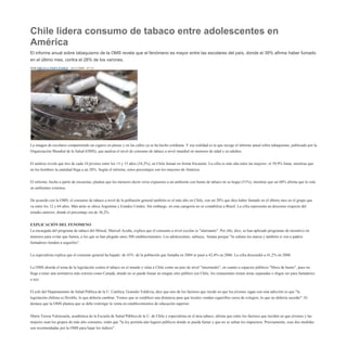 Chile lidera consumo de tabaco entre adolescentes en América<br />El informe anual sobre tabaquismo de la OMS revela que el fenómeno es mayor entre las escolares del país, donde el 39% afirma haber fumado en el último mes, contra el 28% de los varones.<br />POR ORIANA FERNÁNDEZ - 16/12/2009 - 07:33<br />La imagen de escolares compartiendo un cigarro en plazas y en las calles ya se ha hecho cotidiana. Y esa realidad es la que recoge el informe anual sobre tabaquismo, publicado por la Organización Mundial de la Salud (OMS), que analiza el nivel de consumo de tabaco a nivel mundial en menores de edad y en adultos.<br />El análisis revela que tres de cada 10 jóvenes entre los 13 y 15 años (34,2%), en Chile fuman en forma frecuente. La cifra es más alta entre las mujeres: el 39,9% fuma, mientras que en los hombres la cantidad llega a un 28%. Según el informe, estos porcentajes son los mayores de América.<br />El informe, hecho a partir de encuestas, plantea que los menores dicen verse expuestos a un ambiente con humo de tabaco en su hogar (51%), mientras que un 68% afirma que lo está en ambientes externos.<br />De acuerdo con la OMS, el consumo de tabaco a nivel de la población general también es el más alto en Chile, con un 28% que dice haber fumado en el último mes en el grupo que va entre los 12 y 64 años. Más atrás se ubica Argentina y Estados Unidos. Sin embargo, en esta categoría no se contabiliza a Brasil. La cifra representa un descenso respecto del estudio anterior, donde el porcentaje era de 36,2%.<br />EXPLICACIÓN DEL FENOMENOLa encargada del programa de tabaco del Minsal, Marisol Acuña, explica que el consumo a nivel escolar es quot;
alarmantequot;
. Por ello, dice, se han aplicado programas de incentivo en menores para evitar que fumen, a los que se han plegado unos 500 establecimientos. Los adolescentes, subraya,  fuman porque quot;
la cultura los marca y también si ven a padres fumadores tienden a seguirlosquot;
.<br />La especialista explica que el consumo general ha bajado: de 43%  de la población que fumaba en 2004 se pasó a 42,4% en 2006. La cifra descendió a 41,2% en 2008.<br />La OMS aborda el tema de la legislación contra el tabaco en el mundo y sitúa a Chile como un país de nivel quot;
intermedioquot;
, en cuanto a espacios públicos quot;
libres de humoquot;
, pues no llega a tener una normativa más estricta como Canadá, donde no se puede fumar en ningún sitio público (en Chile, los restaurantes tienen áreas separadas o eligen ser para fumadores o no).<br />El jefe del Departamento de Salud Pública de la U. Católica, Gonzalo Valdivia, dice que uno de los factores que incide en que los jóvenes sigan con esta adicción es que quot;
la legislación chilena es flexible, lo que debería cambiar. Vemos que se establece una distancia para que locales vendan cigarrillos cerca de colegios, lo que no debería sucederquot;
. El destaca que la OMS plantea que se debe restringir la venta en establecimientos de educación superior.<br />María Teresa Valenzuela, académica de la Escuela de Salud Pública de la U. de Chile y especialista en el área tabaco, afirma que entre los factores que inciden en que jóvenes y las mujeres sean los grupos de más alto consumo, están que quot;
la ley permita aún lugares públicos donde se pueda fumar y que no se suban los impuestos. Precisamente, esas dos medidas son recomendadas por la OMS para bajar los índicesquot;
.<br />La organización Educación Popular en Salud (Epes), que investiga temas relacionados con el tabaco, sostuvo que las cifras son preocupantes y anunció que se organizó la quot;
Red Chile Libre de Humo de Tabacoquot;
. Sonia Covarrubias, representante de Epes, sostuvo que reúne a entidades que promueven una quot;
legislación más fuerte para evitar el consumo para que un 100% de los espacios públicos sean libres de humoquot;
.<br /> <br />