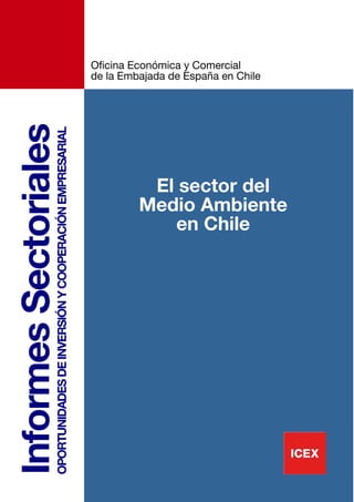 Oficina Económica y Comercial
                                                                          de la Embajada de España en Chile
Informes Sectoriales
                   OPORTUNIDADES DE INVERSIÓN Y COOPERACIÓN EMPRESARIAL




                                                                                    El sector del
                                                                                   Medio Ambiente
                                                                                      en Chile




                                                                                                              3
 