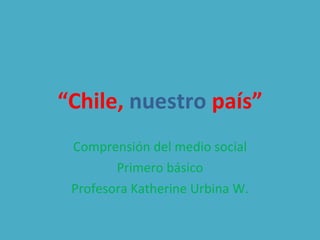 “ Chile,   nuestro  país” Comprensión del medio social Primero básico Profesora Katherine Urbina W. 