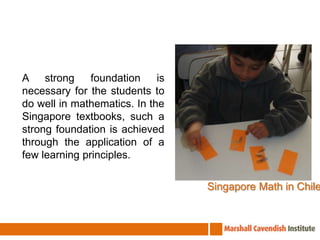A strong foundation is necessary for the students to do well in mathematics. In the Singapore textbooks, such a strong foundation is achieved through the application of a few learning principles.Singapore Math in Chile