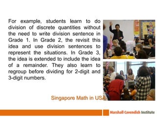  For example, students learn to do division of discrete quantities without the need to write division sentence in Grade 1. In Grade 2, the revisit this idea and use division sentences to represent the situations. In Grade 3, the idea is extended to include the idea of a remainder. They also learn to regroup before dividing for 2-digit and 3-digit numbers. Singapore Math in USA