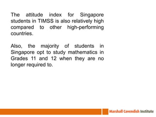 The attitude index for Singapore students in TIMSS is also relatively high compared to other high-performing countries. Also, the majority of students in Singapore opt to study mathematics in Grades 11 and 12 when they are no longer required to.