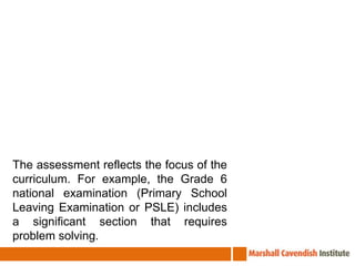The assessment reflects the focus of the curriculum. For example, the Grade 6 national examination (Primary School Leaving Examination or PSLE) includes a significant section that requires problem solving.