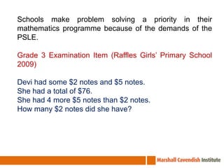 Schools make problem solving a priority in their mathematics programme because of the demands of the PSLE. Grade 3 Examination Item (Raffles Girls’ Primary School 2009)Devi had some $2 notes and $5 notes.She had a total of $76.She had 4 more $5 notes than $2 notes.How many $2 notes did she have?