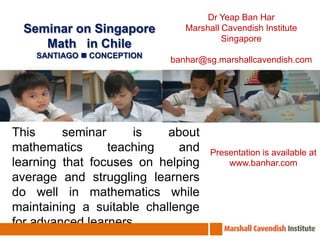 Dr Yeap Ban Har Marshall Cavendish Institute Singapore banhar@sg.marshallcavendish.com Seminar on Singapore Math   in Chile SANTIAGO  CONCEPTION This seminar is about mathematics teaching and learning that focuses on helping average and struggling learners do well in mathematics while maintaining a suitable challenge for advanced learners. Presentation is available at www.banhar.com 