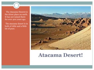 • The Atacama Deseret is
the driest place on earth.
It has not rained there
for over 400 years ago.

•The atacama desert is in
both of chile and a little
bit of pure.




                             Atacama Desert!
 