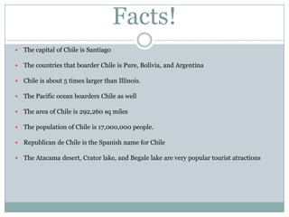 Facts!
   The capital of Chile is Santiago

   The countries that boarder Chile is Pure, Bolivia, and Argentina

   Chile is about 5 times larger than Illinois.

   The Pacific ocean boarders Chile as well

   The area of Chile is 292,260 sq miles

   The population of Chile is 17,000,000 people.

   Republican de Chile is the Spanish name for Chile

   The Atacama desert, Crator lake, and Begale lake are very popular tourist atractions
 