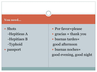 You need…


 Shots           Por favor≈please
  -Hepitieas A    gracias ≈ thank you
  -Hepitiaes B    buenas tardes≈
  -Typhoid        good afternoon
 passport        buenas noches≈
                 good evening, good night
 