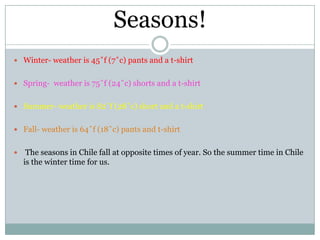 Seasons!
 Winter- weather is 45˚f (7˚c) pants and a t-shirt


 Spring- weather is 75˚f (24˚c) shorts and a t-shirt


 Summer- weather is 82˚f (28˚c) short and a t-shirt


 Fall- weather is 64˚f (18˚c) pants and t-shirt


    The seasons in Chile fall at opposite times of year. So the summer time in Chile
    is the winter time for us.
 