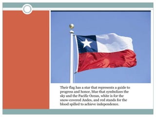 Their flag has a star that represents a guide to
progress and honor, blue that symbolizes the
sky and the Pacific Ocean, white is for the
snow-covered Andes, and red stands for the
blood spilled to achieve independence.
 