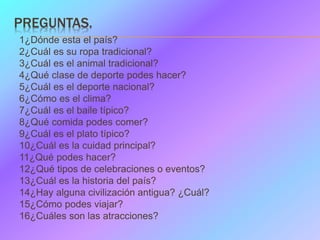PREGUNTAS.
1¿Dónde esta el país?
2¿Cuál es su ropa tradicional?
3¿Cuál es el animal tradicional?
4¿Qué clase de deporte po...