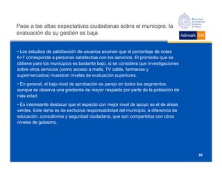 Pese a las altas expectativas ciudadanas sobre el municipio, la
evaluación de su gestión es baja


• Los estudios de satisfacción de usuarios asumen que el porcentaje de notas
6+7 corresponde a personas satisfechas con los servicios. El promedio que se
obtiene para los municipios es bastante bajo, si se considera que investigaciones
sobre otros servicios (como acceso a malls, TV cable, farmacias y
supermercados) muestran niveles de evaluación superiores.
• En general, el bajo nivel de aprobación es parejo en todos los segmentos,
aunque se observa una gradiente de mayor respaldo por parte de la población de
más edad.
• Es interesante destacar que el aspecto con mejor nivel de apoyo es el de áreas
verdes. Este tema es de exclusiva responsabilidad del municipio, a diferencia de
educación, consultorios y seguridad ciudadana, que son compartidos con otros
niveles de gobierno.




                                                                                    26
 