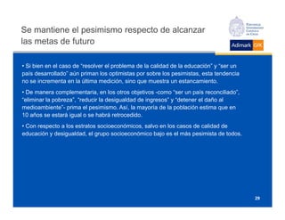 Se mantiene el pesimismo respecto de alcanzar
las metas de futuro

• Si bien en el caso de “resolver el problema de la calidad de la educación” y “ser un
país desarrollado” aún priman los optimistas por sobre los pesimistas, esta tendencia
no se incrementa en la última medición, sino que muestra un estancamiento.
• De manera complementaria, en los otros objetivos -como “ser un país reconciliado”,
“eliminar la pobreza”, “reducir la desigualdad de ingresos” y “detener el daño al
medioambiente”- prima el pesimismo. Así, la mayoría de la población estima que en
10 años se estará igual o se habrá retrocedido.
• Con respecto a los estratos socioeconómicos, salvo en los casos de calidad de
educación y desigualdad, el grupo socioeconómico bajo es el más pesimista de todos.




                                                                                         29
 