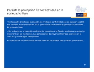 Persiste la percepción de conflictividad en la
sociedad chilena

• En los cuatro ámbitos de evaluación, los niveles de conflictividad que se registran en 2008
son similares a los obtenidos en 2007, pero ambos son bastante superiores a la Encuesta
Bicentenario 2006.

• Sin embargo, en el caso del conflicto entre mapuches y el Estado, se observa un sucesivo
incremento en las mediciones. Las percepciones de mayor conflictividad aparecen en la
zona sur y en la Región Metropolitana.

• La percepción de conflictividad es más fuerte en los estratos bajo y medio, que en el alto.




                                                                                                31
 
