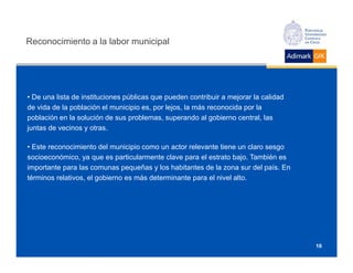 Reconocimiento a la labor municipal




• De una lista de instituciones públicas que pueden contribuir a mejorar la calidad
de vida de la población el municipio es, por lejos, la más reconocida por la
población en la solución de sus problemas, superando al gobierno central, las
juntas de vecinos y otras.

• Este reconocimiento del municipio como un actor relevante tiene un claro sesgo
socioeconómico, ya que es particularmente clave para el estrato bajo. También es
importante para las comunas pequeñas y los habitantes de la zona sur del país. En
términos relativos, el gobierno es más determinante para el nivel alto.




                                                                                      16
 