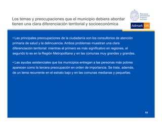 Los temas y preocupaciones que el municipio debiera abordar
tienen una clara diferenciación territorial y socioeconómica


• Las principales preocupaciones de la ciudadanía son los consultorios de atención
primaria de salud y la delincuencia. Ambos problemas muestran una clara
diferenciación territorial: mientras el primero es más significativo en regiones, el
segundo lo es en la Región Metropolitana y en las comunas muy grandes y grandes.

• Las ayudas asistenciales que los municipios entregan a las personas más pobres
aparecen como la tercera preocupación en orden de importancia. Se trata, además,
de un tema recurrente en el estrato bajo y en las comunas medianas y pequeñas.




                                                                                       19
 