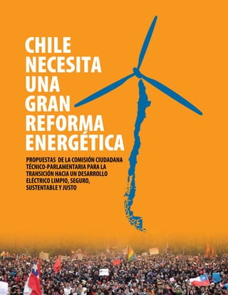 CHILE
NECESITA
UNA
GRAN
REFORMA
ENERGÉTICA
PROPUESTAS DE LA COMISIÓN CIUDADANA
TÉCNICO-PARLAMENTARIA PARA LA
TRANSICIÓN HACIA UN DESARROLLO
ELÉCTRICO LIMPIO, SEGURO,
SUSTENTABLE Y JUSTO
 