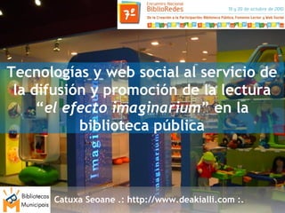 Catuxa Seoane .: http://www.deakialli.com :.
Tecnologías y web social al servicio de
la difusión y promoción de la lectura
“el efecto imaginarium” en la
biblioteca pública
 