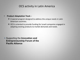 • Product Adaptation Track –
 A special program designed to address the unique needs in Latin
American countries.
 OCS is oriented to provide funding for Israeli companies engaged in
adapting existing products to market demands and needs.
OCS activity in Latin America
 Supporting the Innovation and
Entrepreneurship Forum of the
Pacific Alliance
 