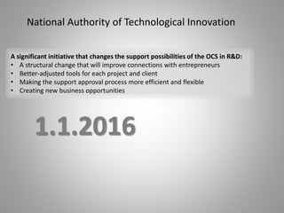 National Authority of Technological Innovation
1.1.2016
A significant initiative that changes the support possibilities of the OCS in R&D:
• A structural change that will improve connections with entrepreneurs
• Better-adjusted tools for each project and client
• Making the support approval process more efficient and flexible
• Creating new business opportunities
 