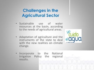 • Sustainable use of water
resources at the basin, according
to the needs of agricultural areas.
• Adaptation of agriculture and the
instruments of the state to deal
with the new realities on climate
change.
• Incorporate to the National
Irrigation Policy the regional
results.
Challenges in the
Agricultural Sector
 