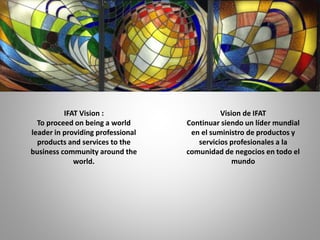 IFAT Vision :
To proceed on being a world
leader in providing professional
products and services to the
business community around the
world.
Vision de IFAT
Continuar siendo un líder mundial
en el suministro de productos y
servicios profesionales a la
comunidad de negocios en todo el
mundo
 