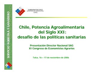 Chile, Potencia Agroalimentaria
           del Siglo XXI:
desafío de las políticas sanitarias
      Presentación Director Nacional SAG
     XI Congreso de Economistas Agrarios


        Talca, 16 – 17 de noviembre de 2006
 