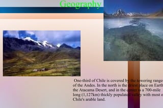Geography One-third of Chile is covered by the towering ranges of the Andes. In the north is the driest place on Earth, the Atacama Desert, and in the center is a 700-mile long (1,127km) thickly populated valley with most of Chile's arable land. 