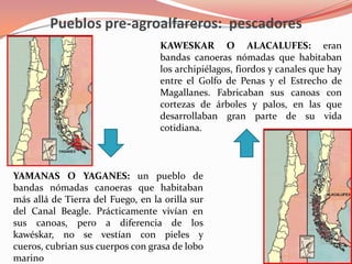 Pueblos pre-agroalfareros:  pescadoresKAWESKAR O ALACALUFES:eran bandas canoeras nómadas que habitaban los archipiélagos, fiordos y canales que hay entre el Golfo de Penas y el Estrecho de Magallanes. Fabricaban sus canoas con cortezas de árboles y palos, en las que desarrollaban gran parte de su vida cotidiana.YAMANAS O YAGANES:un pueblo de bandas nómadas canoeras que habitaban más allá de Tierra del Fuego, en la orilla sur del Canal Beagle. Prácticamente vivían en sus canoas, pero a diferencia de los kawéskar, no se vestían con pieles y cueros, cubrian sus cuerpos con grasa de lobo marino