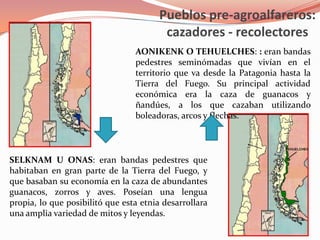 Pueblos pre-agroalfareros: cazadores - recolectoresAONIKENK O TEHUELCHES: : eran bandas pedestres seminómadas que vivían en el territorio que va desde la Patagonia hasta la Tierra del Fuego. Su principal actividad económica era la caza de guanacos y ñandúes, a los que cazaban utilizando boleadoras, arcos y flechas. SELKNAM U ONAS: eran bandas pedestres que habitaban en gran parte de la Tierra del Fuego, y que basaban su economía en la caza de abundantes guanacos, zorros y aves. Poseían una lengua propia, lo que posibilitó que esta etnia desarrollara una amplia variedad de mitos y leyendas.