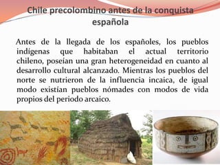 Chile precolombino antes de la conquista española   Antes de la llegada de los españoles, los pueblos indígenas que habitaban el actual territorio chileno, poseían una gran heterogeneidad en cuanto al desarrollo cultural alcanzado. Mientras los pueblos del norte se nutrieron de la influencia incaica, de igual modo existían pueblos nómades con modos de vida propios del periodo arcaico.
