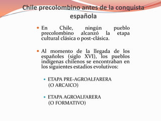 Chile precolombino antes de la conquista españolaEn Chile, ningún pueblo precolombino alcanzó la etapa cultural clásica o post-clásica.Al momento de la llegada de los españoles (siglo XVI), los pueblos indígenas chilenos se encontraban en los siguientes estadios evolutivos:Etapa Pre-agroalfarera(o arcaico)Etapa Agroalfarera(o formativo)