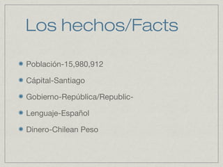 Los hechos/Facts
Población-15,980,912
Cápital-Santiago
Gobierno-República/Republic-
Lenguaje-Español
Dinero-Chilean Peso
 