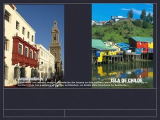 Arquitectura
Vivid colors and wooden designs characterize the houses on this southern island “La Isla de Chiloe”. This city in
northern Chile has examples of mudé jar architecture, an Arabic style introduced by Spaniards.
ISLA DE CHILOE
 