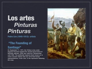 Los artes
Pinturas
Pinturas
Pedro Lira (1845-1912)- artista
“The Founding of
Santiago”
On September 11, 1973, the Chilean army under
Augusto Pinochet toppled the elected government of
Salvador Allende. Chile was ruled by a dictatorship
until 1990. The politically inspired music known as la
nueva canción chilena lost one of its best known
representatives, Víctor Jara, in the repression following
the coup.
 