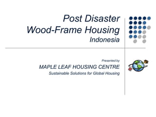 Post Disaster Wood-Frame HousingIndonesia Presented by MAPLE LEAF HOUSING CENTRE Sustainable Solutions for Global Housing 