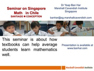 Dr Yeap Ban Har Marshall Cavendish Institute Singapore banhar@sg.marshallcavendish.com Seminar on Singapore Math   in Chile SANTIAGO  CONCEPTION This seminar is about how textbooks can help average students learn mathematics well. Presentation is available at www.banhar.com 