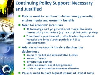 Continuing Policy Support: Necessary
                  and Justified
                    Policies need to continue to deliver energy security,
                     environmental and economic benefits
                    Need for economic incentives
                       RE technologies not yet generally cost competitive under
                        current pricing mechanisms (e.g. lack of global carbon pricing)
                       Transitional support needed to stimulate learning and cost
                        reduction and bring a larger portfolio of RET to
                        competitiveness
                    Address non-economic barriers that hamper
                     deployment
                         Access to market and administrative hurdles
                         Access to finance
                         Infrastructure barriers
                         Lack of awareness and skilled personnel
                         Public acceptance and environmental barriers
© OECD/IEA 2010
                    Policies need to have highest impact at lowest costs
 