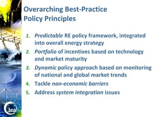 Overarching Best-Practice
                  Policy Principles

                  1. Predictable RE policy framework, integrated
                       into overall energy strategy
                  2.   Portfolio of incentives based on technology
                       and market maturity
                  3.   Dynamic policy approach based on monitoring
                       of national and global market trends
                  4.   Tackle non-economic barriers
                  5.   Address system integration issues


© OECD/IEA 2010
 