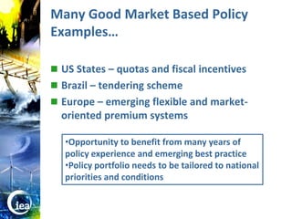 Many Good Market Based Policy
                  Examples…

                   US States – quotas and fiscal incentives
                   Brazil – tendering scheme
                   Europe – emerging flexible and market-
                    oriented premium systems

                     •Opportunity to benefit from many years of
                     policy experience and emerging best practice
                     •Policy portfolio needs to be tailored to national
                     priorities and conditions


© OECD/IEA 2010
 