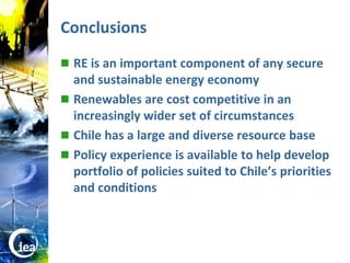 Conclusions
                   RE is an important component of any secure
                    and sustainable energy economy
                   Renewables are cost competitive in an
                    increasingly wider set of circumstances
                   Chile has a large and diverse resource base
                   Policy experience is available to help develop
                    portfolio of policies suited to Chile’s priorities
                    and conditions




© OECD/IEA 2010
 