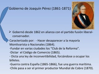 Gobierno de Joaquín Pérez (1861-1871)




 Gobernó desde 1862 en alianza con el partido fusión liberal-
   conservador.
Caracterizado por: - Hacer desaparecer a la mayoría
Monttvarista o Nacionales (1864).
-Fundar en varias ciudades los “Club de la Reforma”.
-Dictar el Código de Comercio (1865).
- Dicta una ley de inconvertibilidad, forzándose a ocupar los
billetes.
-Guerra contra España (1865-1866), fue una guerra marítima.
-Chile pasa a ser el primer productor Mundial de Cobre (1870).
 